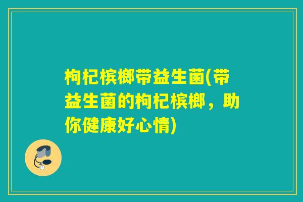 枸杞槟榔带益生菌(带益生菌的枸杞槟榔,助你健康好心情) 枸杞槟榔带益生菌(带益生菌的枸杞槟榔,助你健康好心情)