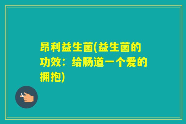 昂利益生菌(益生菌的功效：给肠道一个爱的拥抱)