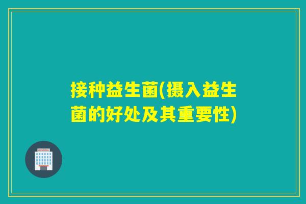 接种益生菌(摄入益生菌的好处及其重要性) 接种益生菌(摄入益生菌的好处及其重要性)