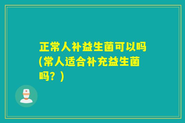 正常人补益生菌可以吗(常人适合补充益生菌吗？)