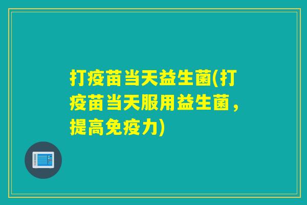 打疫苗当天益生菌(打疫苗当天服用益生菌,提高力) 打疫苗当天益生菌(打疫苗当天服用益生菌,提高力)