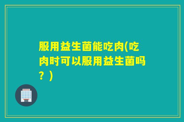 服用益生菌能吃肉(吃肉时可以服用益生菌吗？)