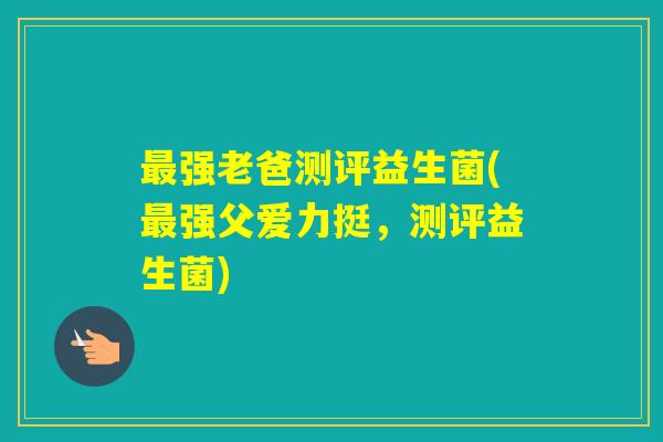 强老爸测评益生菌(强父爱力挺，测评益生菌)