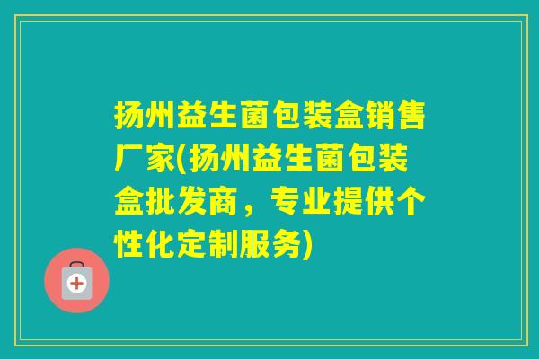 扬州益生菌包装盒销售厂家(扬州益生菌包装盒批发商，专业提供个性化定制服务)