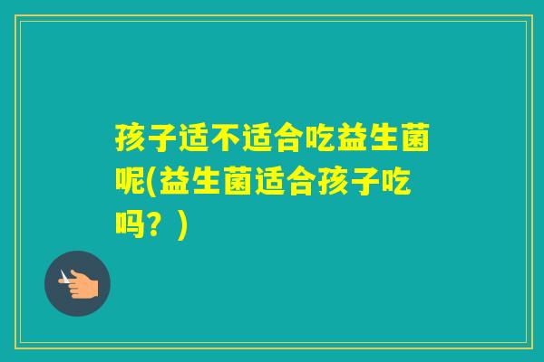 孩子适不适合吃益生菌呢(益生菌适合孩子吃吗？)