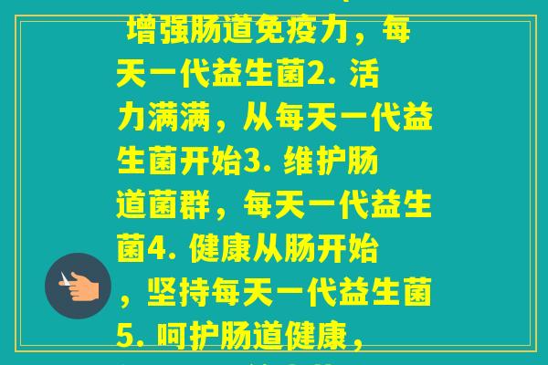 每天一代益生菌(1. 增强肠道力，每天一代益生菌2. 活力满满，从每天一代益生菌开始3. 维护肠道菌群，每天一代益生菌4. 健康从肠开始，坚持每天一代益生菌5. 呵护肠道健康，每天一代益生菌)
