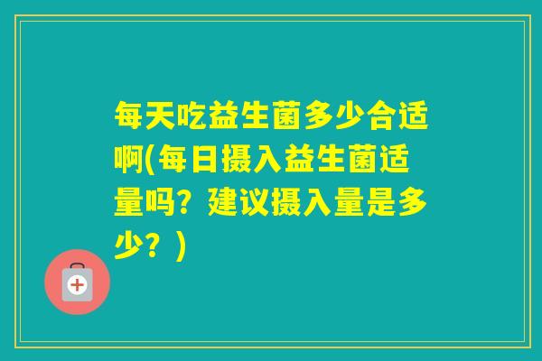 每天吃益生菌多少合适啊(每日摄入益生菌适量吗？建议摄入量是多少？)