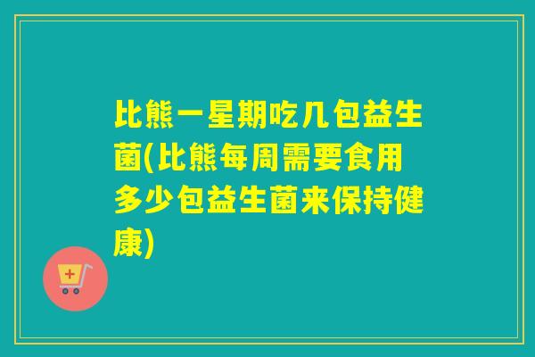 比熊一星期吃几包益生菌(比熊每周需要食用多少包益生菌来保持健康)