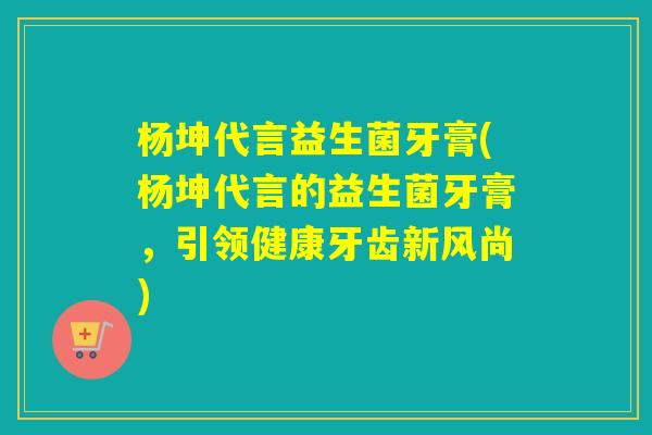 杨坤代言益生菌牙膏(杨坤代言的益生菌牙膏,引领健康牙齿新风尚) 杨坤代言益生菌牙膏(杨坤代言的益生菌牙膏,引领健康牙齿新风尚)