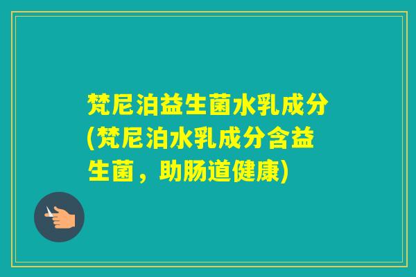 梵尼泊益生菌水乳成分(梵尼泊水乳成分含益生菌，助肠道健康)
