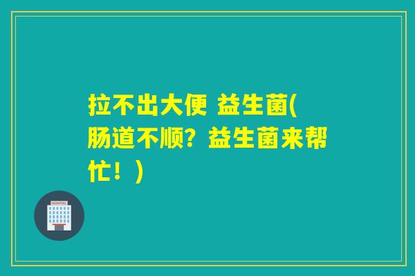 拉不出大便 益生菌(肠道不顺?益生菌来帮忙!) 拉不出大便 益生菌(肠道不顺?益生菌来帮忙!)