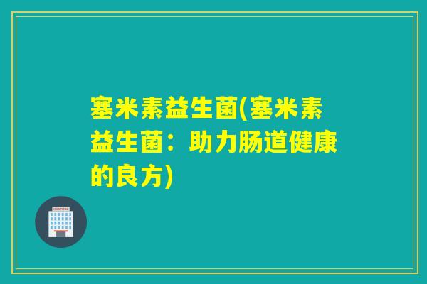 塞米素益生菌(塞米素益生菌:助力肠道健康的良方) 塞米素益生菌(塞米素益生菌:助力肠道健康的良方)