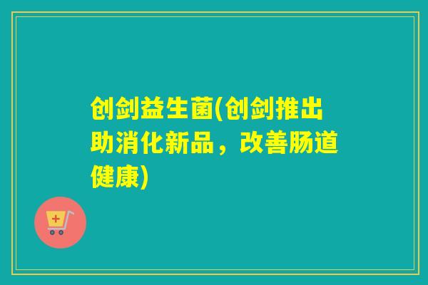 创剑益生菌(创剑推出助消化新品,改善肠道健康) 创剑益生菌(创剑推出助消化新品,改善肠道健康)
