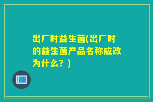 出厂时益生菌(出厂时的益生菌产品名称应改为什么?) 出厂时益生菌(出厂时的益生菌产品名称应改为什么?)