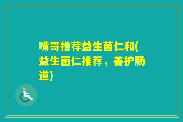 嘴哥推荐益生菌仁和(益生菌仁推荐,善护肠道) 嘴哥推荐益生菌仁和(益生菌仁推荐,善护肠道)