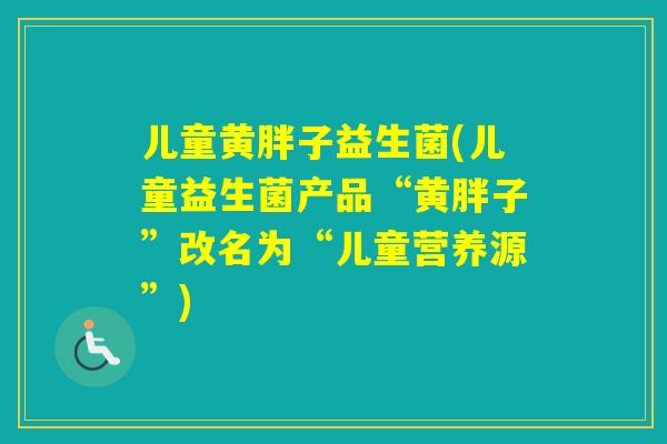 儿童黄胖子益生菌(儿童益生菌产品“黄胖子”改名为“儿童营养源”) 儿童黄胖子益生菌(儿童益生菌产品“黄胖子”改名为“儿童营养源”)