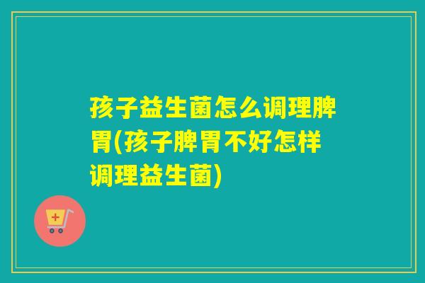孩子益生菌怎么调理脾胃(孩子脾胃不好怎样调理益生菌)