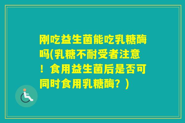 刚吃益生菌能吃乳糖酶吗(受者注意！食用益生菌后是否可同时食用乳糖酶？)