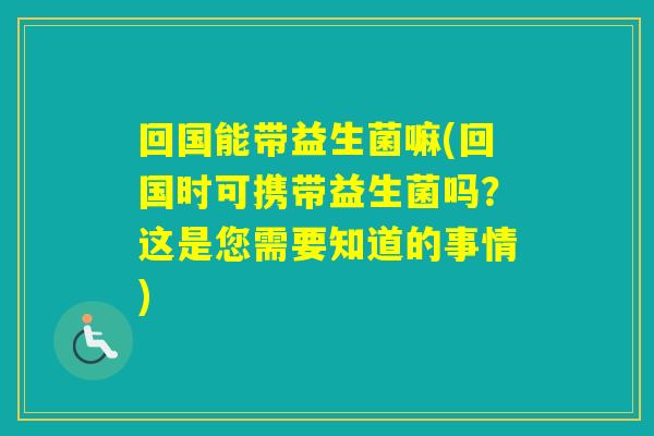 回国能带益生菌嘛(回国时可携带益生菌吗？这是您需要知道的事情)