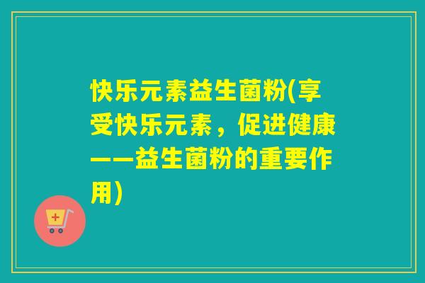 快乐元素益生菌粉(享受快乐元素,促进健康——益生菌粉的重要作用) 快乐元素益生菌粉(享受快乐元素,促进健康——益生菌粉的重要作用)