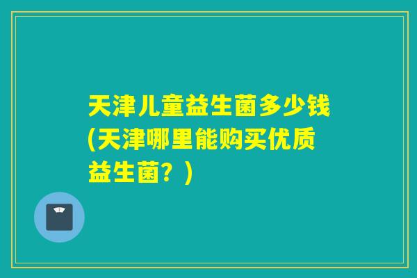 天津儿童益生菌多少钱(天津哪里能购买优质益生菌？)
