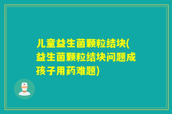 儿童益生菌颗粒结块(益生菌颗粒结块问题成孩子用药难题)