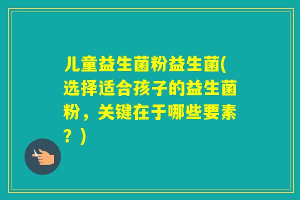 儿童益生菌粉益生菌(选择适合孩子的益生菌粉,关键在于哪些要素?) 儿童益生菌粉益生菌(选择适合孩子的益生菌粉,关键在于哪些要素?)