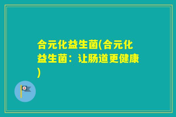 合元化益生菌(合元化益生菌:让肠道更健康) 合元化益生菌(合元化益生菌:让肠道更健康)