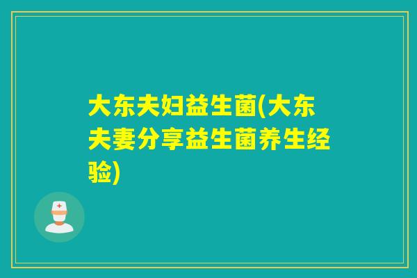 大东夫妇益生菌(大东夫妻分享益生菌养生经验) 大东夫妇益生菌(大东夫妻分享益生菌养生经验)