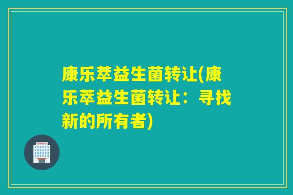 康乐萃益生菌转让(康乐萃益生菌转让:寻找新的所有者) 康乐萃益生菌转让(康乐萃益生菌转让:寻找新的所有者)