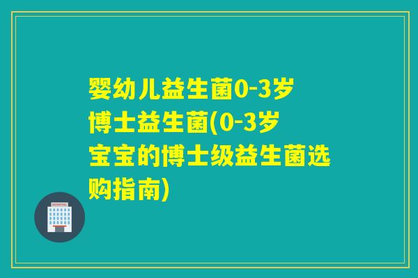 婴幼儿益生菌0-3岁博士益生菌(0-3岁宝宝的博士级益生菌选购指南)