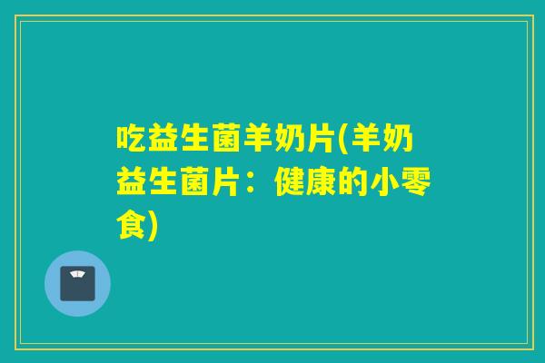 吃益生菌羊奶片(羊奶益生菌片：健康的小零食)