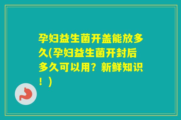孕妇益生菌开盖能放多久(孕妇益生菌开封后多久可以用？新鲜知识！)