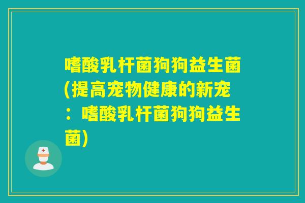 嗜酸乳杆菌狗狗益生菌(提高宠物健康的新宠:嗜酸乳杆菌狗狗益生菌) 嗜酸乳杆菌狗狗益生菌(提高宠物健康的新宠:嗜酸乳杆菌狗狗益生菌)