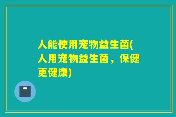 人能使用宠物益生菌(人用宠物益生菌,保健更健康) 人能使用宠物益生菌(人用宠物益生菌,保健更健康)