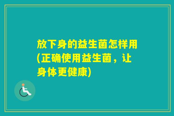 放下身的益生菌怎样用(正确使用益生菌,让身体更健康) 放下身的益生菌怎样用(正确使用益生菌,让身体更健康)