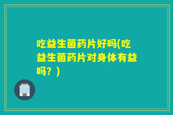 吃益生菌药片好吗(吃益生菌药片对身体有益吗？)