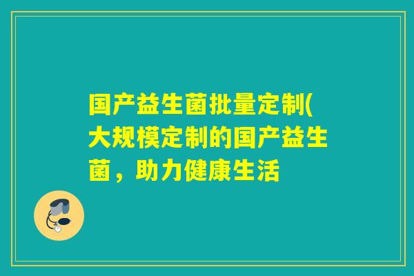国产益生菌批量定制(大规模定制的国产益生菌,助力健康生活 国产益生菌批量定制(大规模定制的国产益生菌,助力健康生活