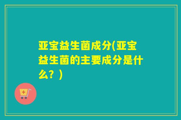 亚宝益生菌成分(亚宝益生菌的主要成分是什么？)