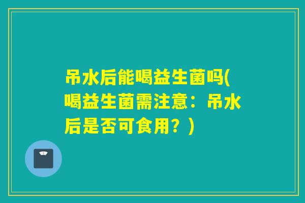 吊水后能喝益生菌吗(喝益生菌需注意：吊水后是否可食用？)