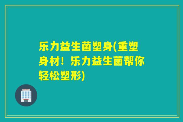 乐力益生菌塑身(重塑身材！乐力益生菌帮你轻松塑形)