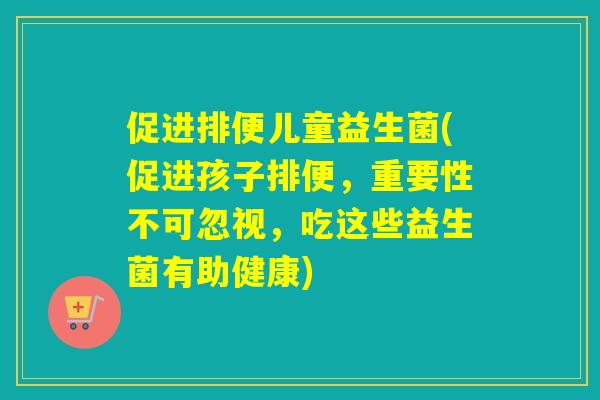 促进排便儿童益生菌(促进孩子排便，重要性不可忽视，吃这些益生菌有助健康)