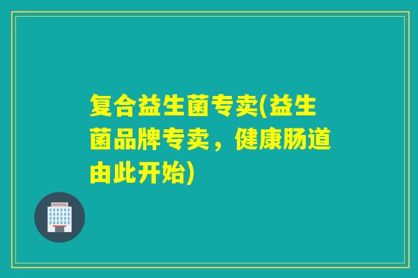 复合益生菌专卖(益生菌品牌专卖，健康肠道由此开始)
