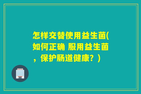 怎样交替使用益生菌(如何正确 服用益生菌，保护肠道健康？)
