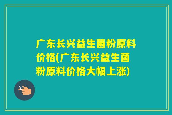 广东长兴益生菌粉原料价格(广东长兴益生菌粉原料价格大幅上涨)