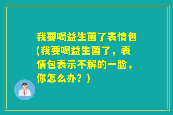 我要喝益生菌了表情包(我要喝益生菌了，表情包表示不解的一脸，你怎么办？)