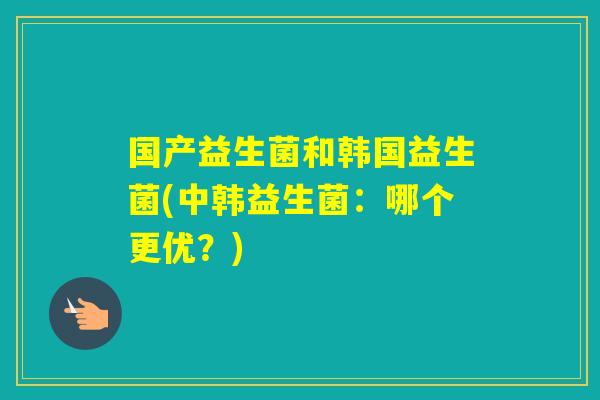 国产益生菌和韩国益生菌(中韩益生菌：哪个更优？)