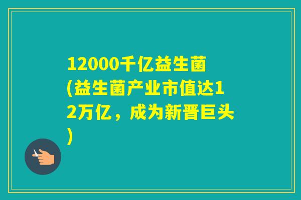 12000千亿益生菌(益生菌产业市值达12万亿，成为新晋巨头)