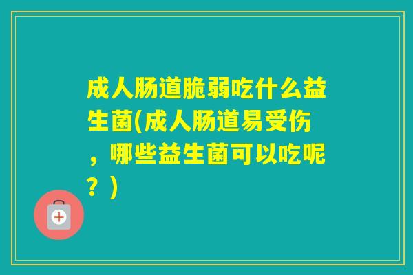 成人肠道脆弱吃什么益生菌(成人肠道易受伤,哪些益生菌可以吃呢?) 成人肠道脆弱吃什么益生菌(成人肠道易受伤,哪些益生菌可以吃呢?)
