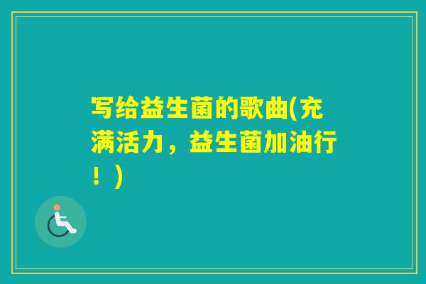 写给益生菌的歌曲(充满活力,益生菌加油行!) 写给益生菌的歌曲(充满活力,益生菌加油行!)